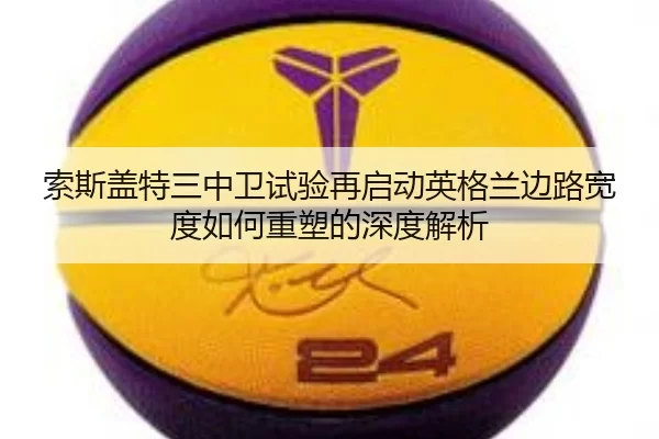 索斯盖特三中卫试验再启动英格兰边路宽度如何重塑的深度解析
