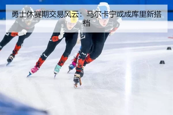 勇士休赛期交易风云：马尔卡宁或成库里新搭档
